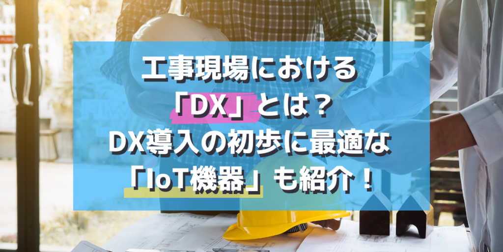 工事現場における「DX」とは？DX導入の初歩に最適な「IoT機器」も紹介
